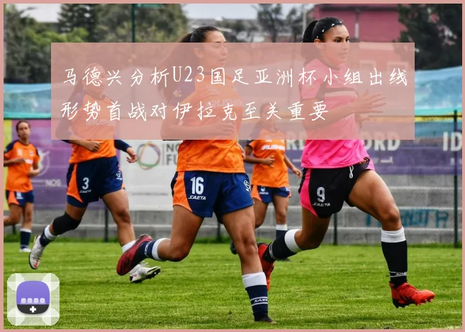 马德兴分析U23国足亚洲杯小组出线形势首战对伊拉克至关重要