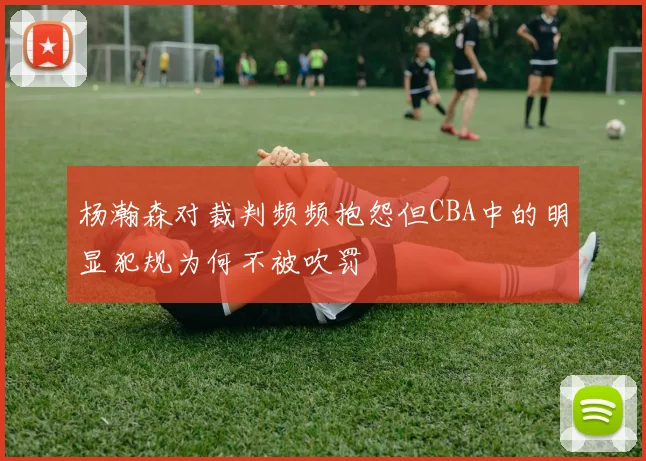 杨瀚森对裁判频频抱怨但CBA中的明显犯规为何不被吹罚