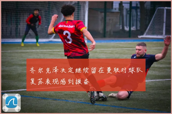 齐尔克泽决定继续留在曼联对球队复苏表现感到振奋