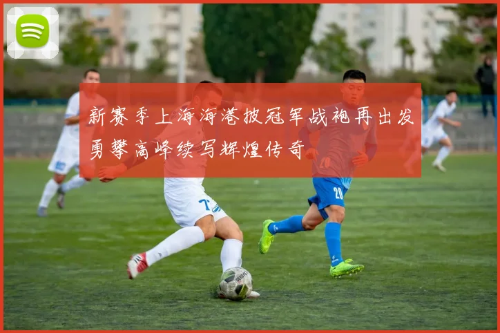 新赛季上海海港披冠军战袍再出发勇攀高峰续写辉煌传奇
