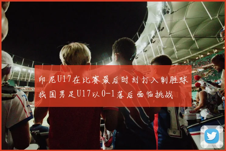 印尼U17在比赛最后时刻打入制胜球我国男足U17以0-1落后面临挑战