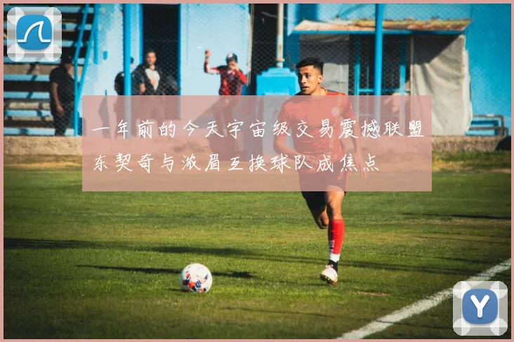 一年前的今天宇宙级交易震撼联盟东契奇与浓眉互换球队成焦点