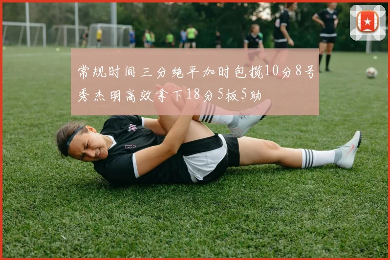 常规时间三分绝平加时包揽10分8号秀杰明高效拿下18分5板5助