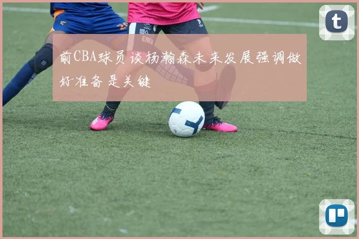前CBA球员谈杨瀚森未来发展强调做好准备是关键