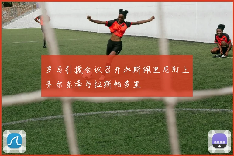 罗马引援会议召开加斯佩里尼盯上齐尔克泽与拉斯帕多里