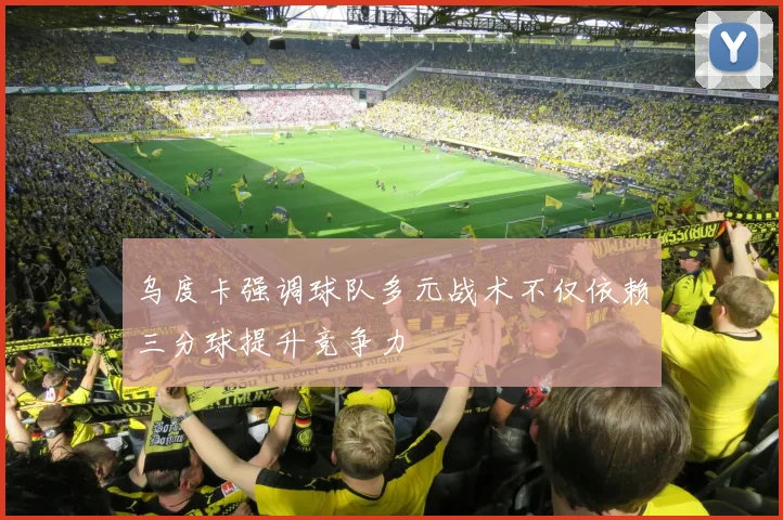 乌度卡强调球队多元战术不仅依赖三分球提升竞争力