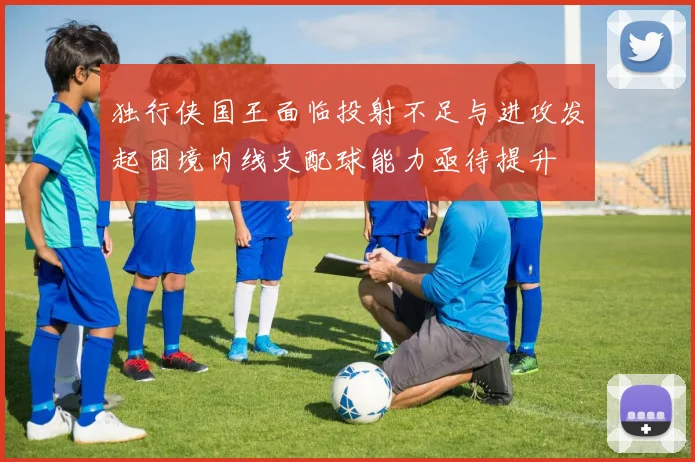 独行侠国王面临投射不足与进攻发起困境内线支配球能力亟待提升