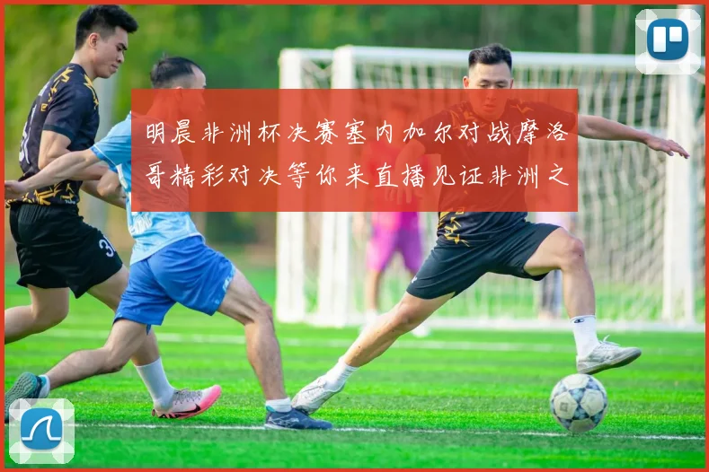 明晨非洲杯决赛塞内加尔对战摩洛哥精彩对决等你来直播见证非洲之王的诞生