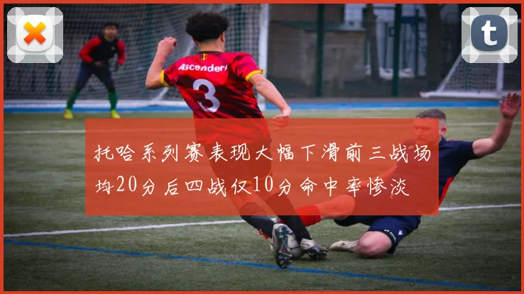 托哈系列赛表现大幅下滑前三战场均20分后四战仅10分命中率惨淡