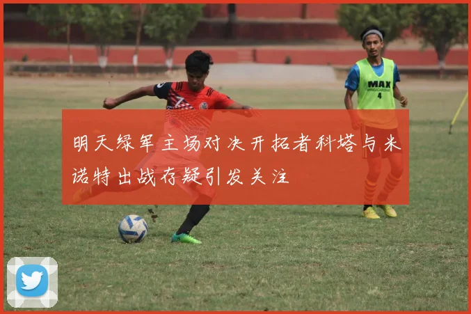 明天绿军主场对决开拓者科塔与米诺特出战存疑引发关注