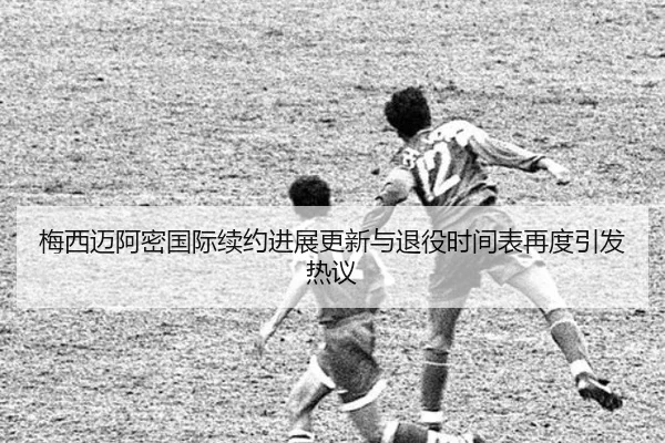 梅西迈阿密国际续约进展更新与退役时间表再度引发热议